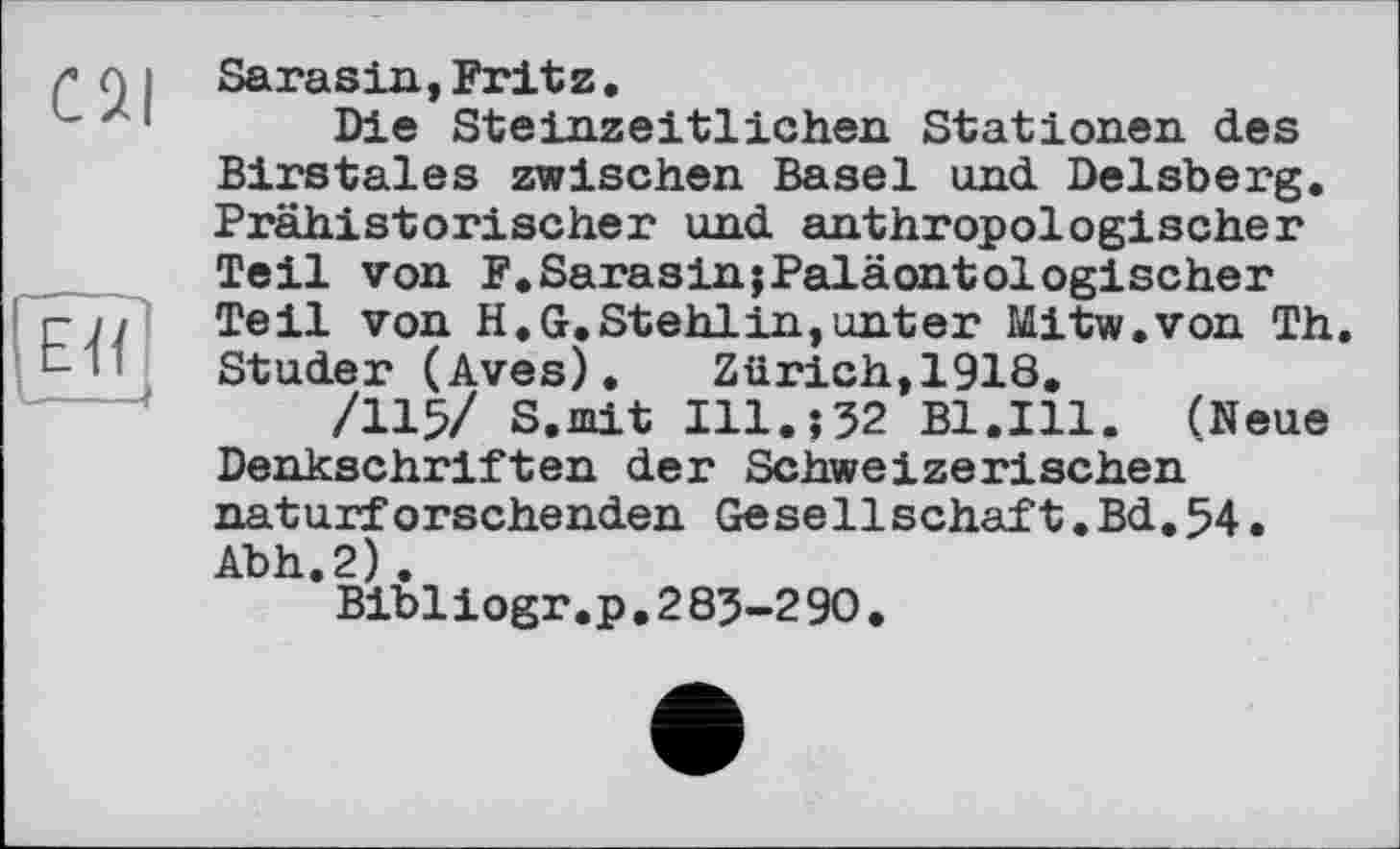 ﻿Sarasin,Fritz.
Die Steinzeitlichen Stationen des Birstales zwischen Basel und Delsberg. Prähistorischer und anthropologischer Teil von F.SarasinjPaläontologischer Teil von H.G.Stehlin,unter Mitw.von Th. Studer (Aves). Zürich,1918.
/115/ S.mit Ill.;52 Bl.Ill. (Neue Denkschriften der Schweizerischen naturforschenden Gesellschaft.Bd.54. Abh.2) .
Bibliogr.p.285-290.